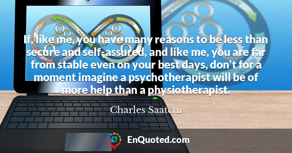 If, like me, you have many reasons to be less than secure and self-assured, and like me, you are far from stable even on your best days, don't for a moment imagine a psychotherapist will be of more help than a physiotherapist.
