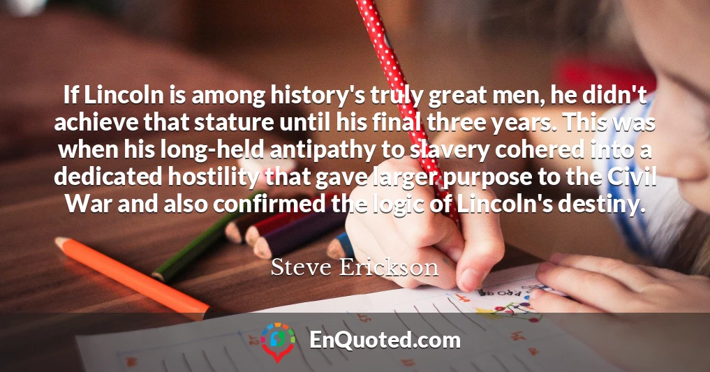 If Lincoln is among history's truly great men, he didn't achieve that stature until his final three years. This was when his long-held antipathy to slavery cohered into a dedicated hostility that gave larger purpose to the Civil War and also confirmed the logic of Lincoln's destiny.