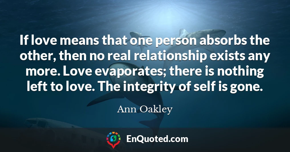 If love means that one person absorbs the other, then no real relationship exists any more. Love evaporates; there is nothing left to love. The integrity of self is gone.