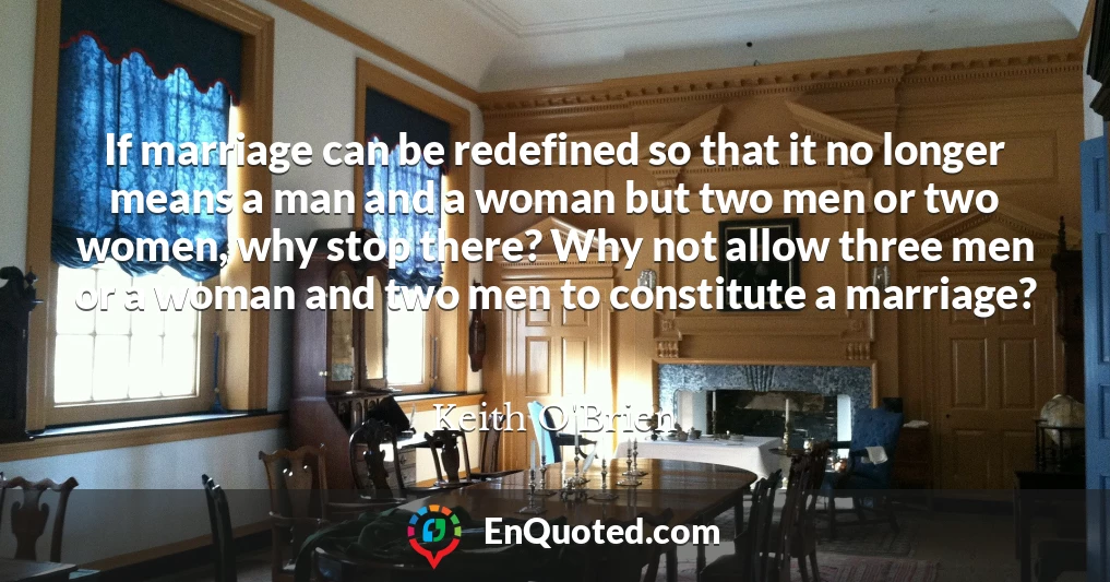 If marriage can be redefined so that it no longer means a man and a woman but two men or two women, why stop there? Why not allow three men or a woman and two men to constitute a marriage?