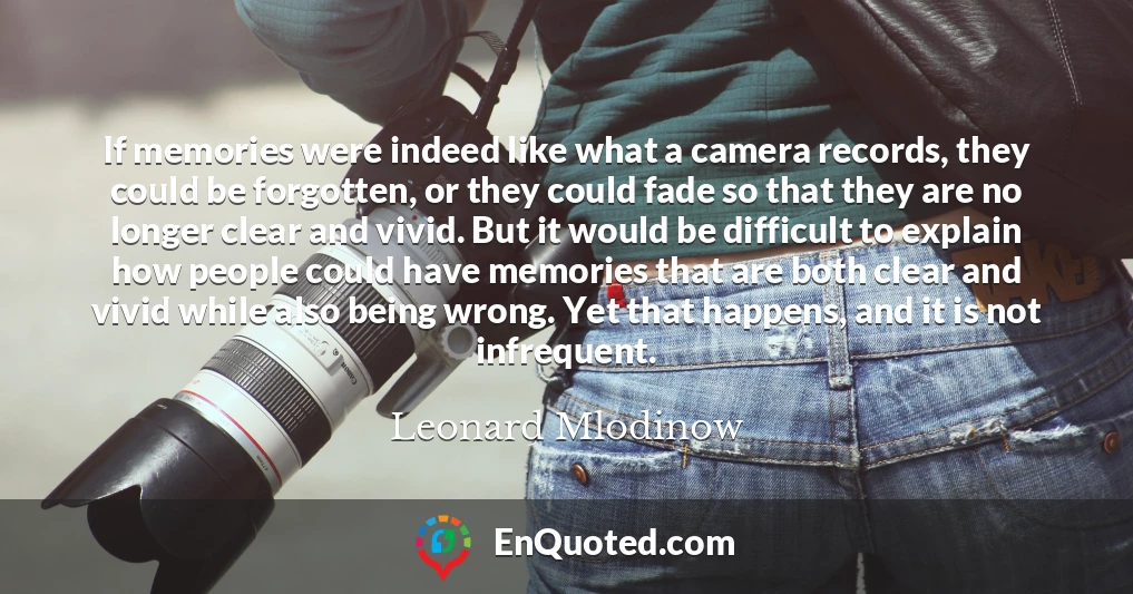 If memories were indeed like what a camera records, they could be forgotten, or they could fade so that they are no longer clear and vivid. But it would be difficult to explain how people could have memories that are both clear and vivid while also being wrong. Yet that happens, and it is not infrequent.