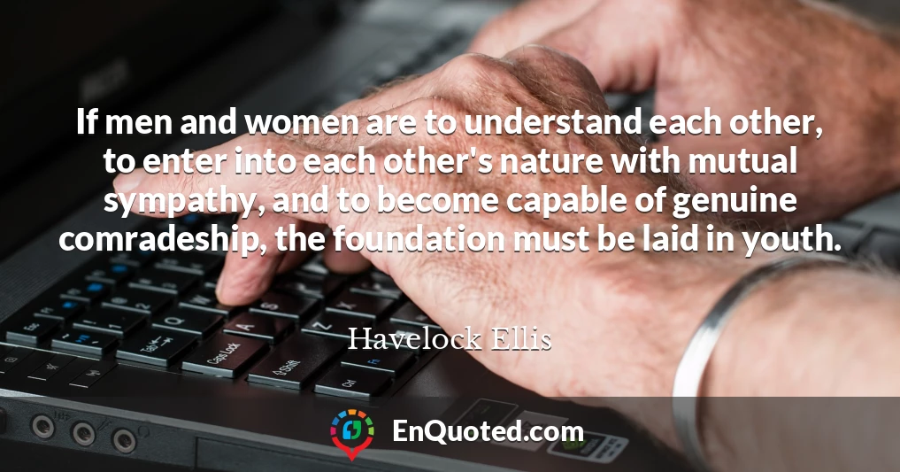 If men and women are to understand each other, to enter into each other's nature with mutual sympathy, and to become capable of genuine comradeship, the foundation must be laid in youth.