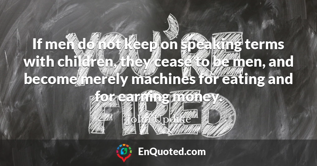If men do not keep on speaking terms with children, they cease to be men, and become merely machines for eating and for earning money.