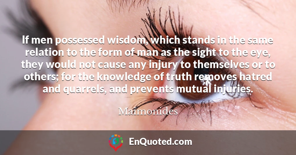 If men possessed wisdom, which stands in the same relation to the form of man as the sight to the eye, they would not cause any injury to themselves or to others; for the knowledge of truth removes hatred and quarrels, and prevents mutual injuries.