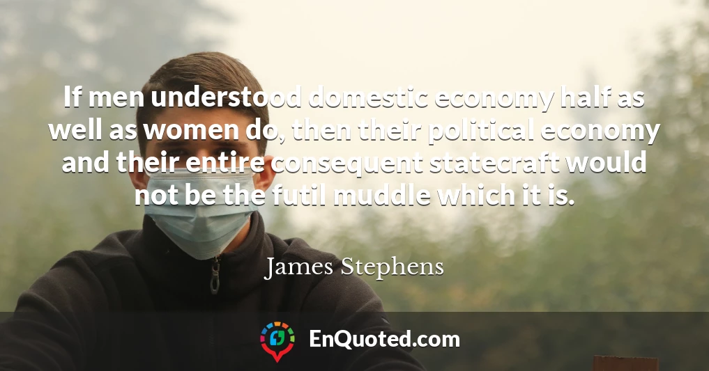 If men understood domestic economy half as well as women do, then their political economy and their entire consequent statecraft would not be the futil muddle which it is.