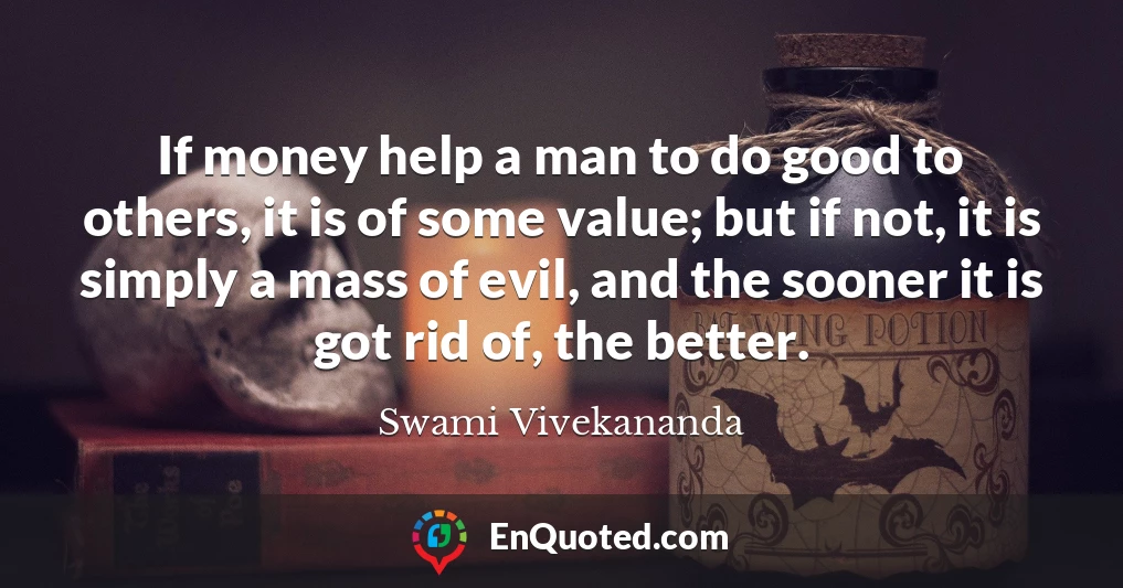 If money help a man to do good to others, it is of some value; but if not, it is simply a mass of evil, and the sooner it is got rid of, the better.