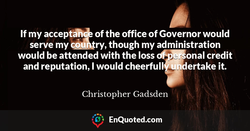 If my acceptance of the office of Governor would serve my country, though my administration would be attended with the loss of personal credit and reputation, I would cheerfully undertake it.
