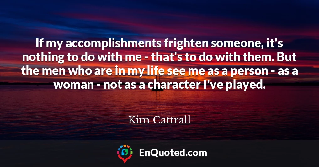 If my accomplishments frighten someone, it's nothing to do with me - that's to do with them. But the men who are in my life see me as a person - as a woman - not as a character I've played.