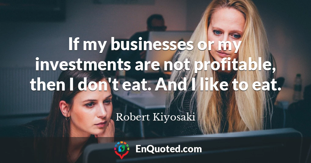 If my businesses or my investments are not profitable, then I don't eat. And I like to eat.