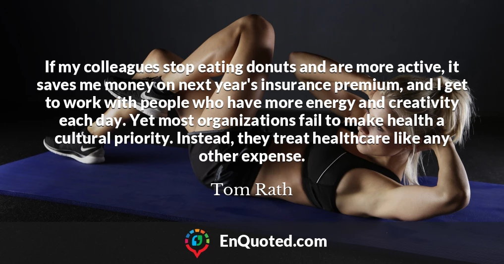 If my colleagues stop eating donuts and are more active, it saves me money on next year's insurance premium, and I get to work with people who have more energy and creativity each day. Yet most organizations fail to make health a cultural priority. Instead, they treat healthcare like any other expense.