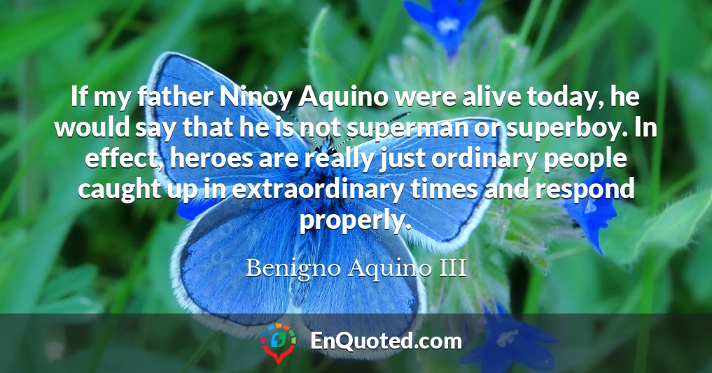 If my father Ninoy Aquino were alive today, he would say that he is not superman or superboy. In effect, heroes are really just ordinary people caught up in extraordinary times and respond properly.