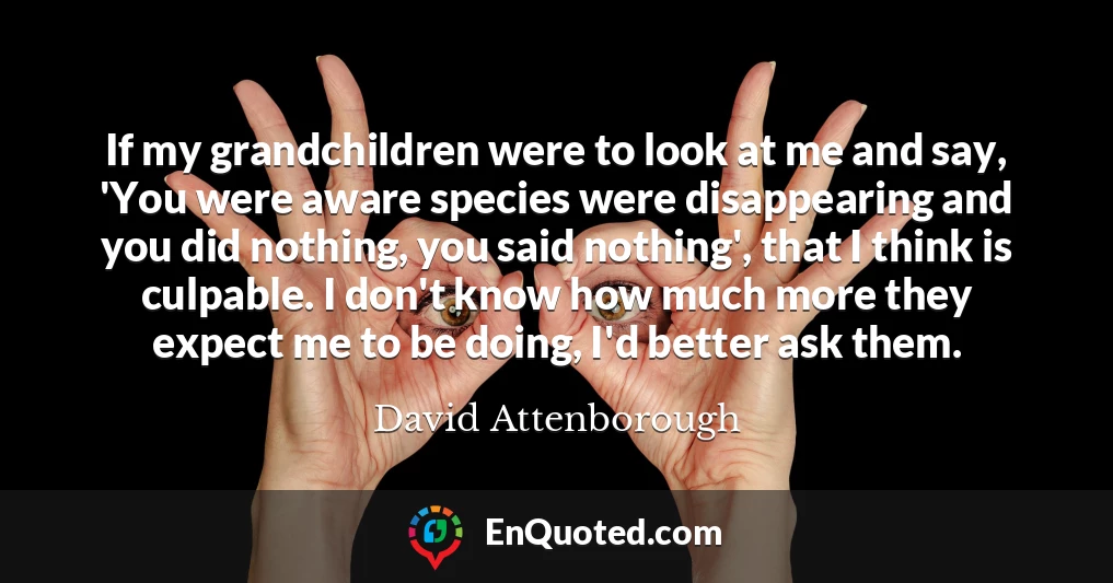 If my grandchildren were to look at me and say, 'You were aware species were disappearing and you did nothing, you said nothing', that I think is culpable. I don't know how much more they expect me to be doing, I'd better ask them.