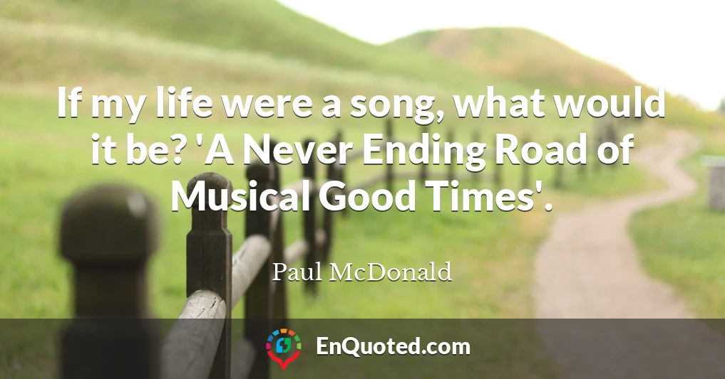 If my life were a song, what would it be? 'A Never Ending Road of Musical Good Times'.