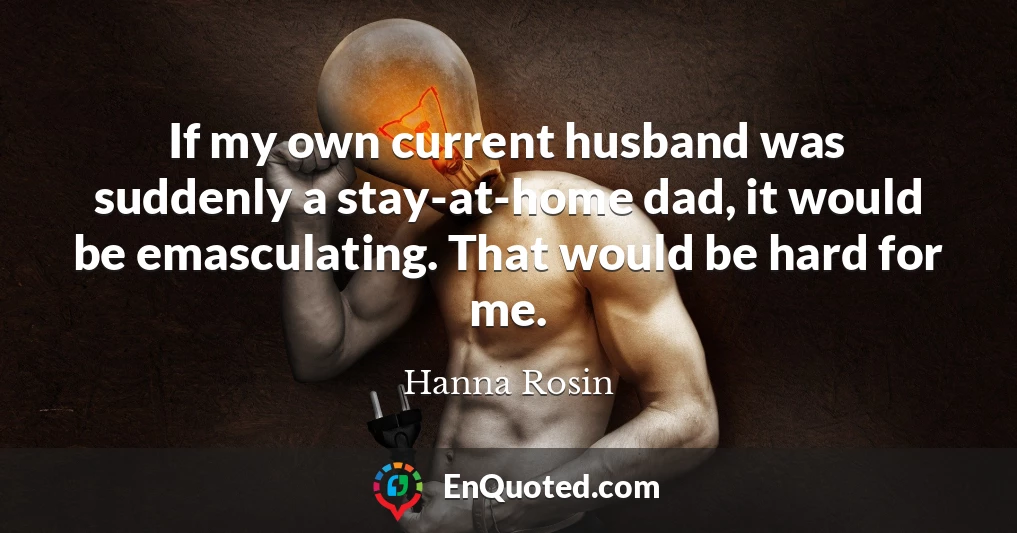 If my own current husband was suddenly a stay-at-home dad, it would be emasculating. That would be hard for me.