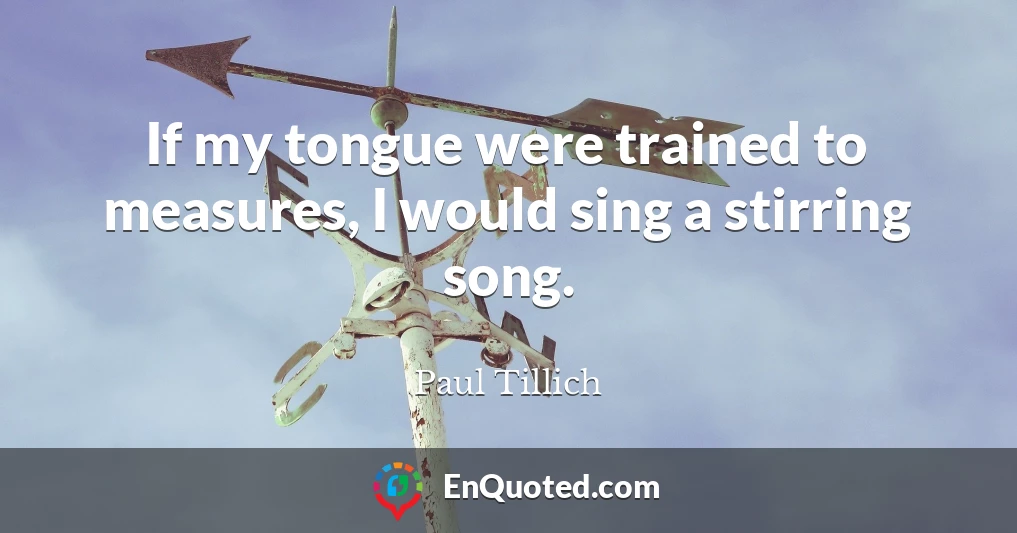 If my tongue were trained to measures, I would sing a stirring song.