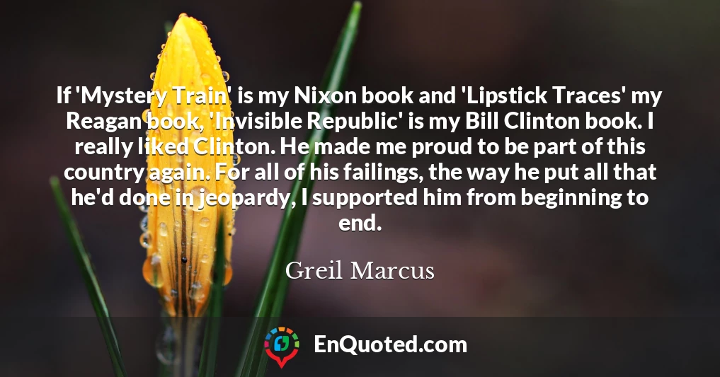 If 'Mystery Train' is my Nixon book and 'Lipstick Traces' my Reagan book, 'Invisible Republic' is my Bill Clinton book. I really liked Clinton. He made me proud to be part of this country again. For all of his failings, the way he put all that he'd done in jeopardy, I supported him from beginning to end.