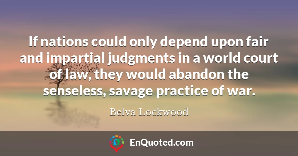 If nations could only depend upon fair and impartial judgments in a world court of law, they would abandon the senseless, savage practice of war.