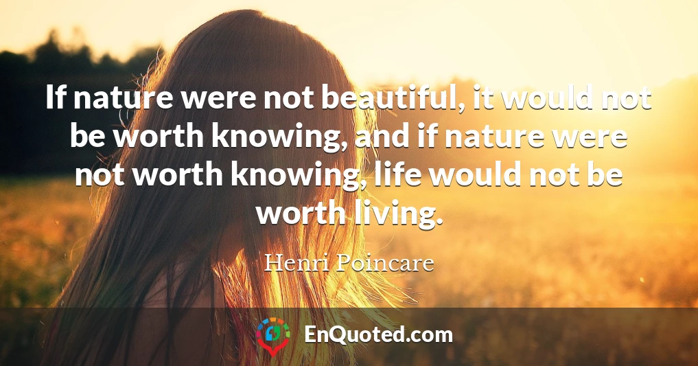 If nature were not beautiful, it would not be worth knowing, and if nature were not worth knowing, life would not be worth living.