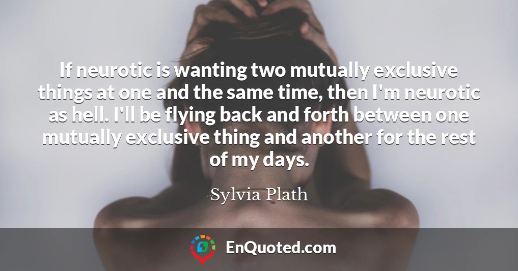 If neurotic is wanting two mutually exclusive things at one and the same time, then I'm neurotic as hell. I'll be flying back and forth between one mutually exclusive thing and another for the rest of my days.