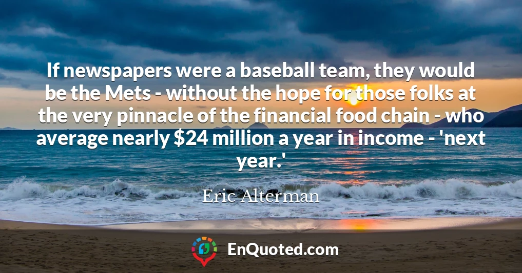 If newspapers were a baseball team, they would be the Mets - without the hope for those folks at the very pinnacle of the financial food chain - who average nearly $24 million a year in income - 'next year.'