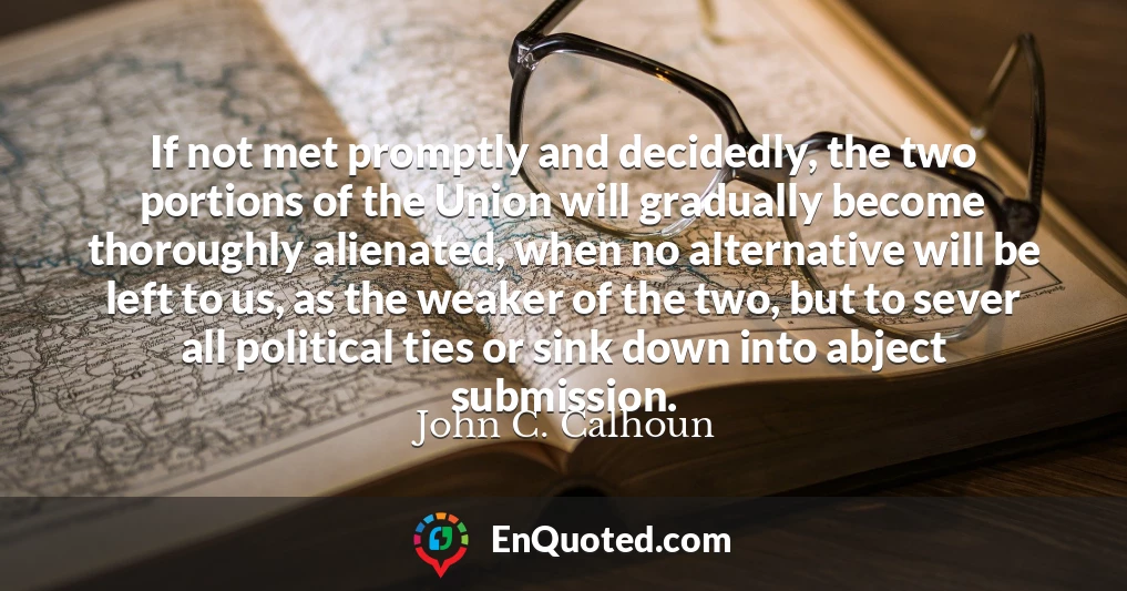 If not met promptly and decidedly, the two portions of the Union will gradually become thoroughly alienated, when no alternative will be left to us, as the weaker of the two, but to sever all political ties or sink down into abject submission.
