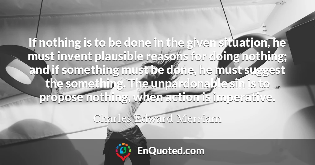 If nothing is to be done in the given situation, he must invent plausible reasons for doing nothing; and if something must be done, he must suggest the something. The unpardonable sin is to propose nothing, when action is imperative.