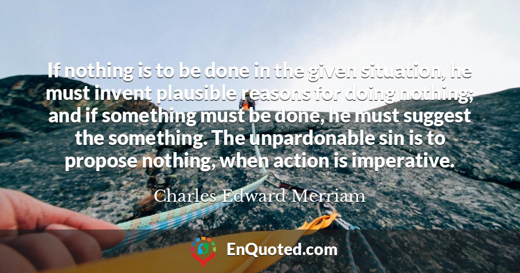 If nothing is to be done in the given situation, he must invent plausible reasons for doing nothing; and if something must be done, he must suggest the something. The unpardonable sin is to propose nothing, when action is imperative.