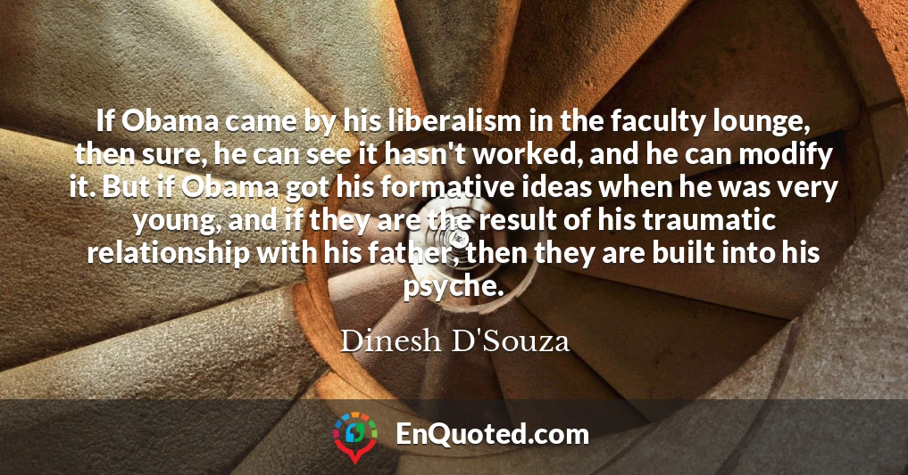 If Obama came by his liberalism in the faculty lounge, then sure, he can see it hasn't worked, and he can modify it. But if Obama got his formative ideas when he was very young, and if they are the result of his traumatic relationship with his father, then they are built into his psyche.