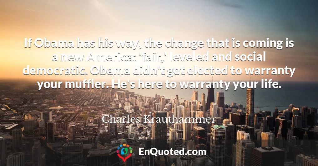 If Obama has his way, the change that is coming is a new America: 'fair,' leveled and social democratic. Obama didn't get elected to warranty your muffler. He's here to warranty your life.