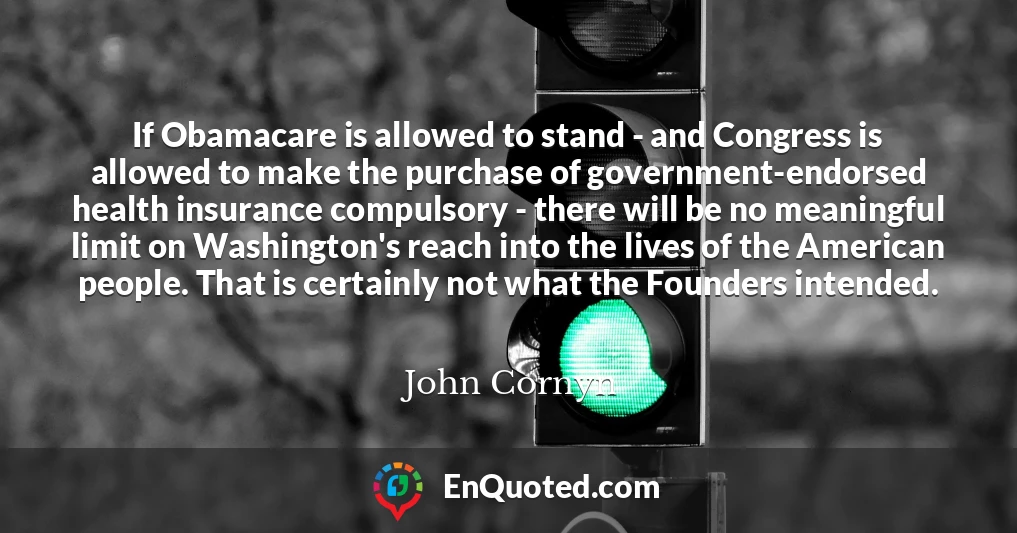 If Obamacare is allowed to stand - and Congress is allowed to make the purchase of government-endorsed health insurance compulsory - there will be no meaningful limit on Washington's reach into the lives of the American people. That is certainly not what the Founders intended.