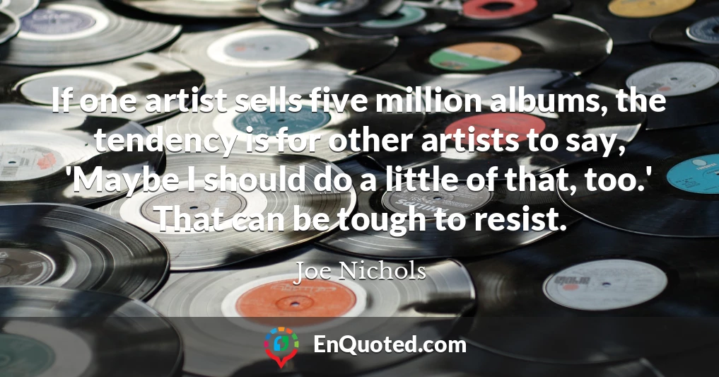 If one artist sells five million albums, the tendency is for other artists to say, 'Maybe I should do a little of that, too.' That can be tough to resist.