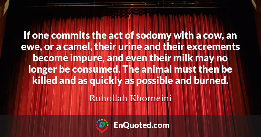 If one commits the act of sodomy with a cow, an ewe, or a camel, their urine and their excrements become impure, and even their milk may no longer be consumed. The animal must then be killed and as quickly as possible and burned.