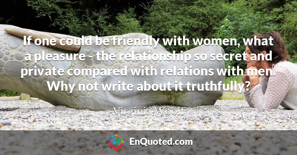 If one could be friendly with women, what a pleasure - the relationship so secret and private compared with relations with men. Why not write about it truthfully?