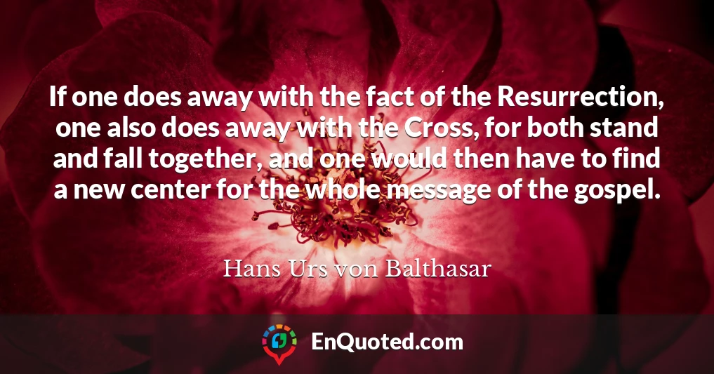 If one does away with the fact of the Resurrection, one also does away with the Cross, for both stand and fall together, and one would then have to find a new center for the whole message of the gospel.