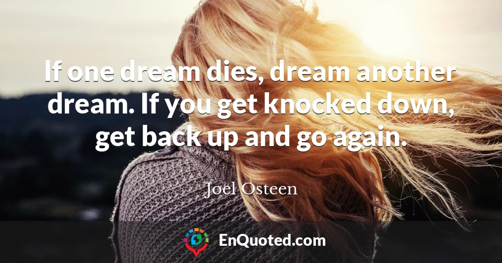 If one dream dies, dream another dream. If you get knocked down, get back up and go again.