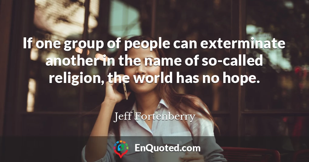 If one group of people can exterminate another in the name of so-called religion, the world has no hope.