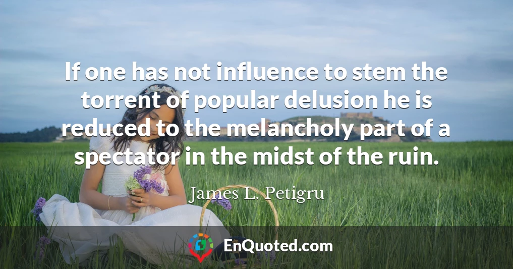 If one has not influence to stem the torrent of popular delusion he is reduced to the melancholy part of a spectator in the midst of the ruin.