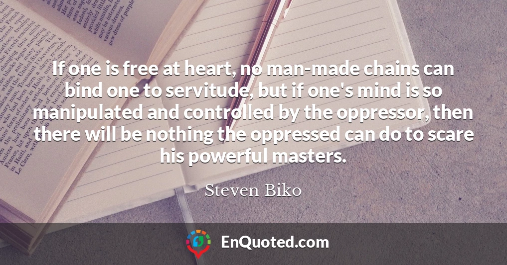 If one is free at heart, no man-made chains can bind one to servitude, but if one's mind is so manipulated and controlled by the oppressor, then there will be nothing the oppressed can do to scare his powerful masters.