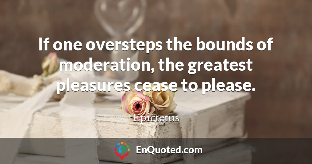 If one oversteps the bounds of moderation, the greatest pleasures cease to please.