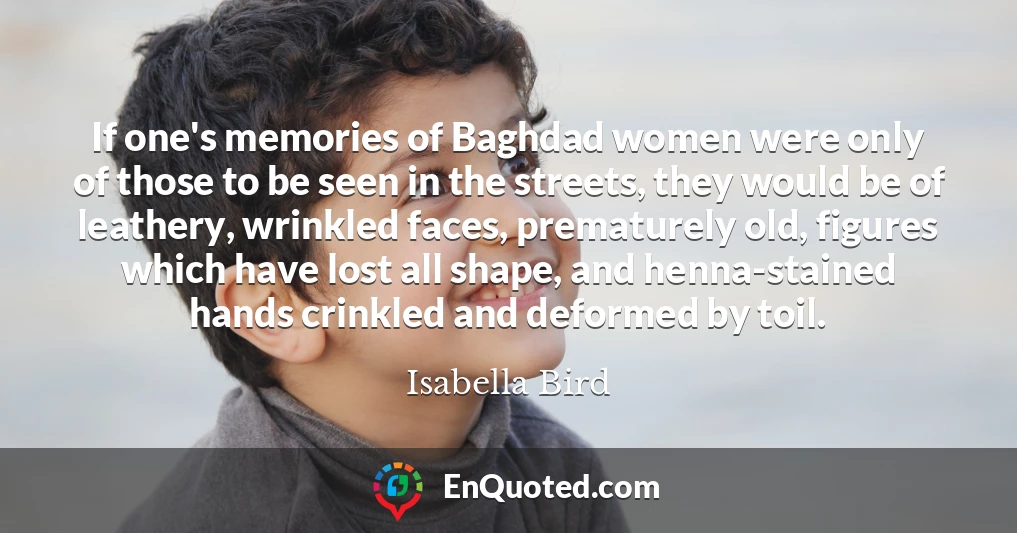 If one's memories of Baghdad women were only of those to be seen in the streets, they would be of leathery, wrinkled faces, prematurely old, figures which have lost all shape, and henna-stained hands crinkled and deformed by toil.