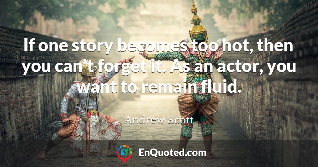 If one story becomes too hot, then you can't forget it. As an actor, you want to remain fluid.