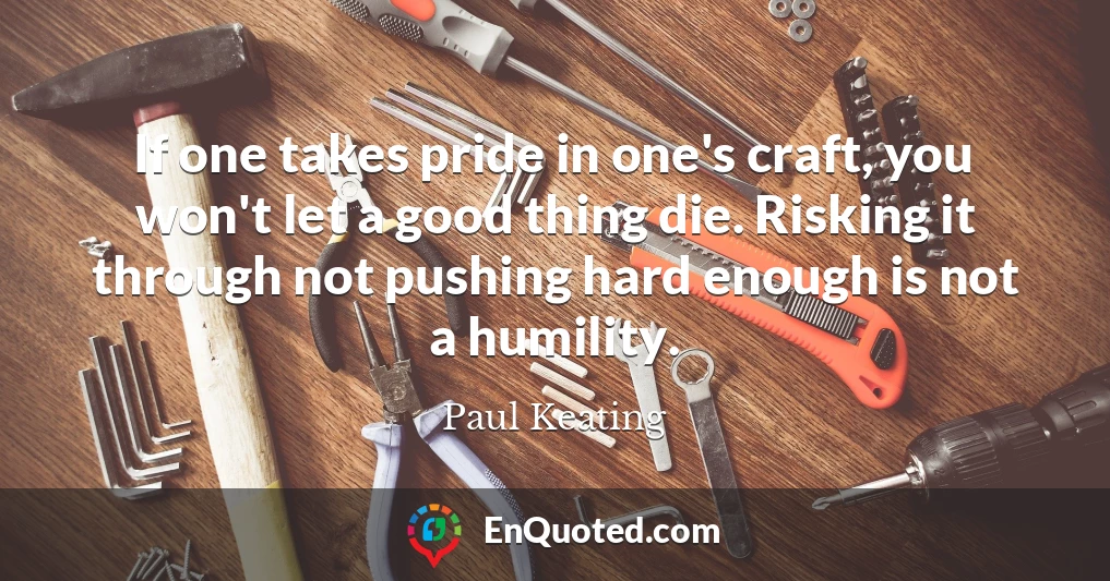 If one takes pride in one's craft, you won't let a good thing die. Risking it through not pushing hard enough is not a humility.