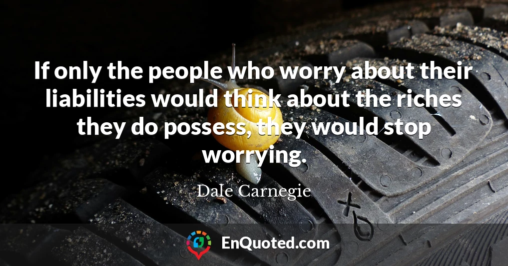 If only the people who worry about their liabilities would think about the riches they do possess, they would stop worrying.