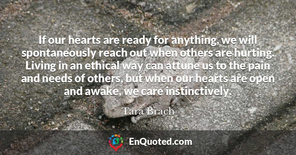 If our hearts are ready for anything, we will spontaneously reach out when others are hurting. Living in an ethical way can attune us to the pain and needs of others, but when our hearts are open and awake, we care instinctively.