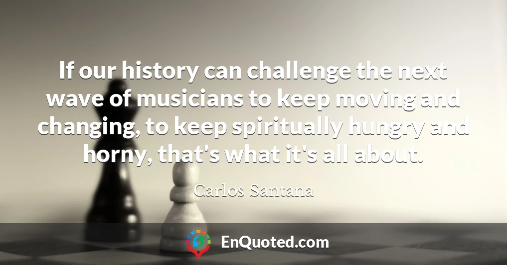 If our history can challenge the next wave of musicians to keep moving and changing, to keep spiritually hungry and horny, that's what it's all about.