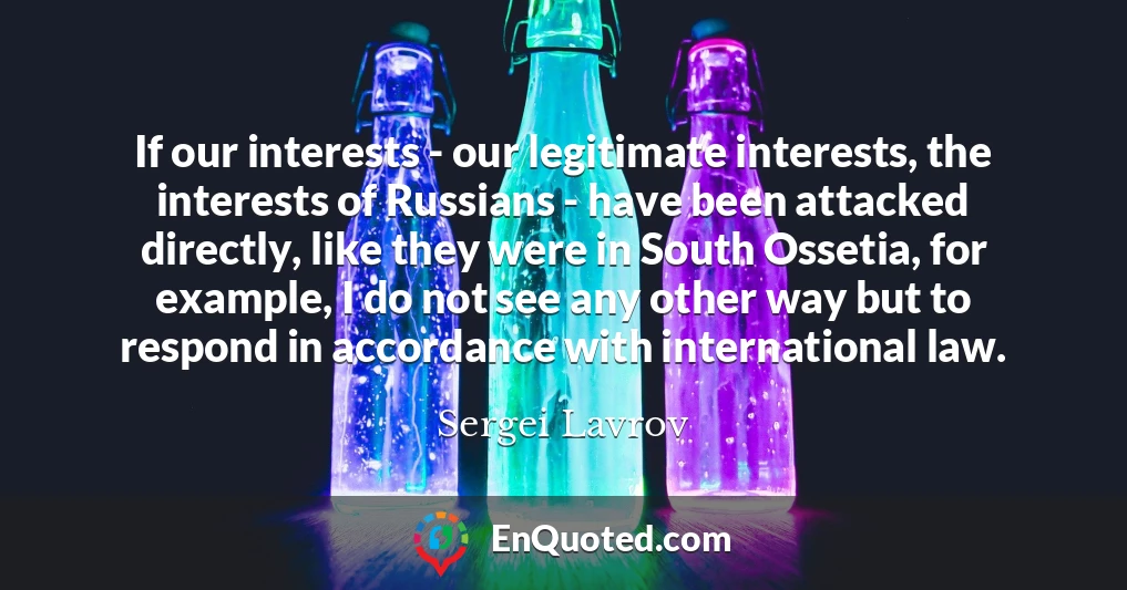 If our interests - our legitimate interests, the interests of Russians - have been attacked directly, like they were in South Ossetia, for example, I do not see any other way but to respond in accordance with international law.