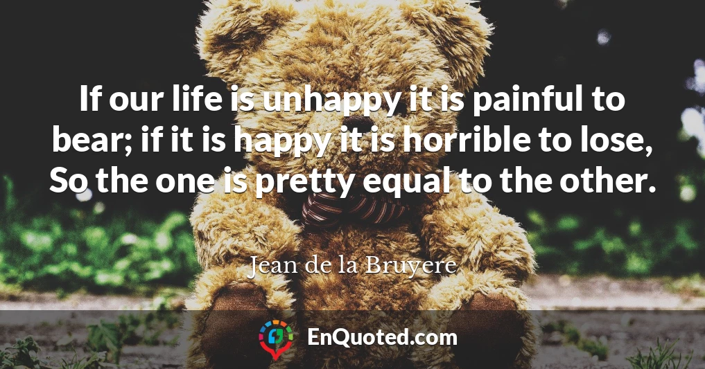 If our life is unhappy it is painful to bear; if it is happy it is horrible to lose, So the one is pretty equal to the other.