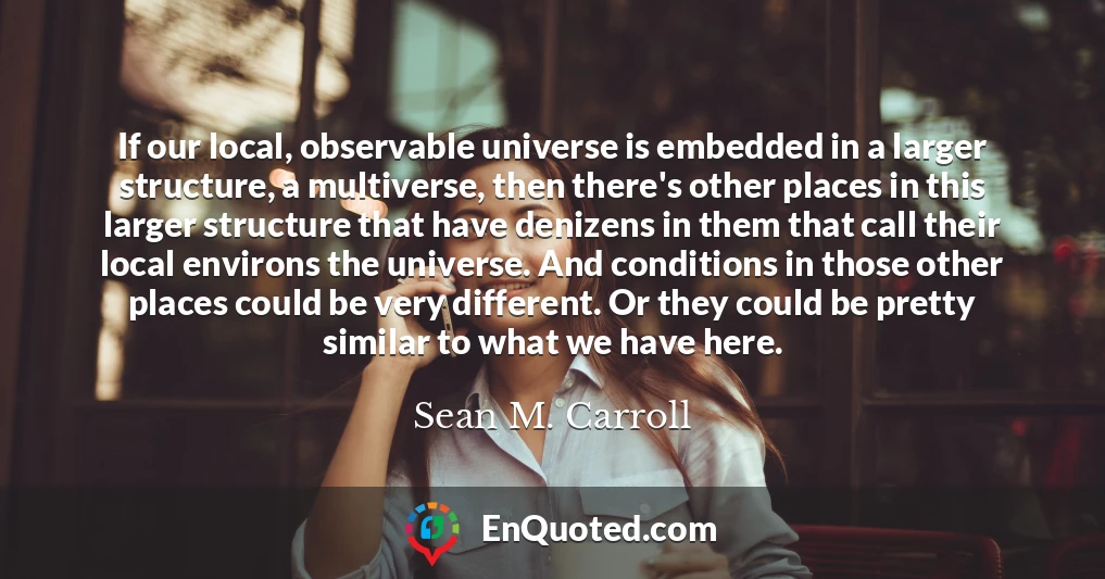If our local, observable universe is embedded in a larger structure, a multiverse, then there's other places in this larger structure that have denizens in them that call their local environs the universe. And conditions in those other places could be very different. Or they could be pretty similar to what we have here.