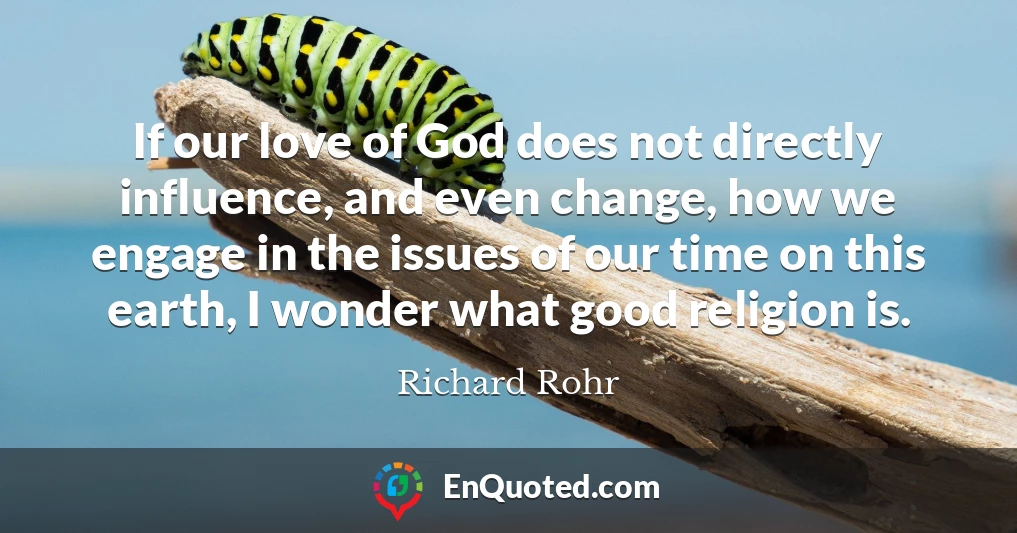 If our love of God does not directly influence, and even change, how we engage in the issues of our time on this earth, I wonder what good religion is.