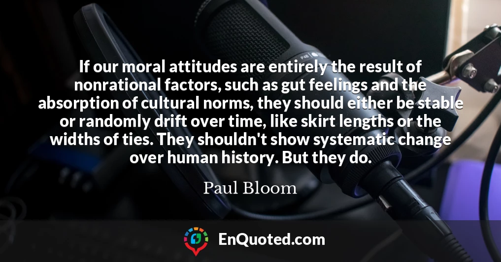 If our moral attitudes are entirely the result of nonrational factors, such as gut feelings and the absorption of cultural norms, they should either be stable or randomly drift over time, like skirt lengths or the widths of ties. They shouldn't show systematic change over human history. But they do.